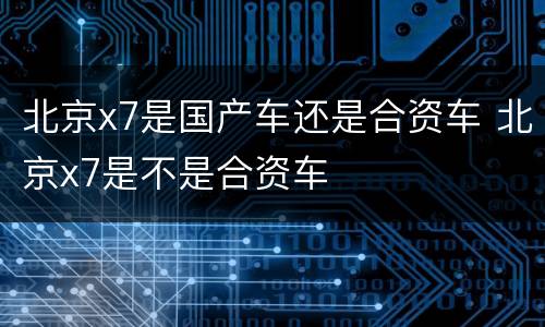 北京x7是国产车还是合资车 北京x7是不是合资车