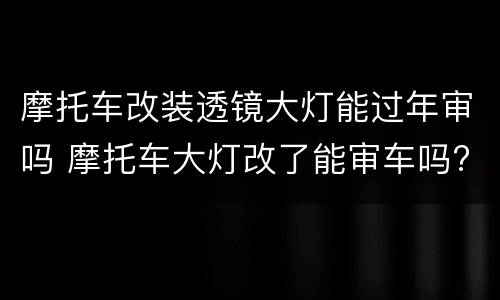 摩托车改装透镜大灯能过年审吗 摩托车大灯改了能审车吗?