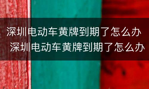 深圳电动车黄牌到期了怎么办 深圳电动车黄牌到期了怎么办手续