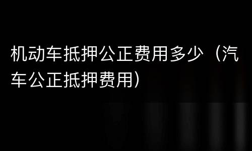 机动车抵押公正费用多少（汽车公正抵押费用）