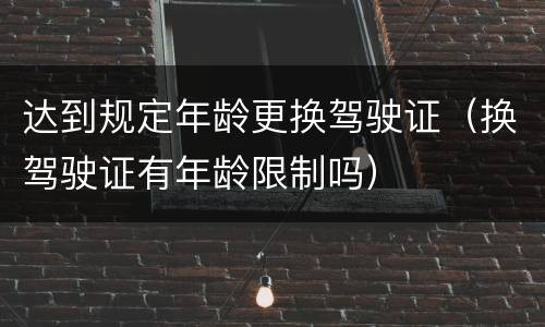 达到规定年龄更换驾驶证（换驾驶证有年龄限制吗）