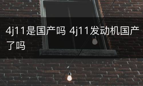 4j11是国产吗 4j11发动机国产了吗