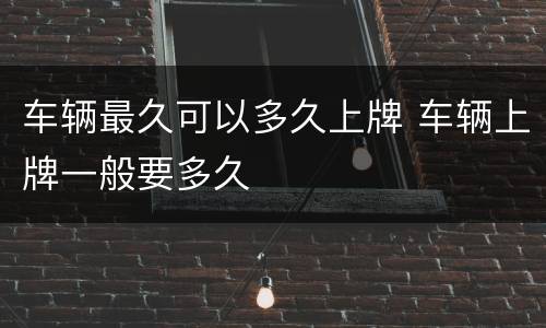 车辆最久可以多久上牌 车辆上牌一般要多久