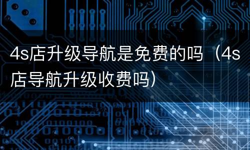 4s店升级导航是免费的吗（4s店导航升级收费吗）