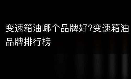 变速箱油哪个品牌好?变速箱油品牌排行榜