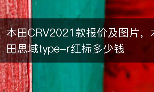 本田CRV2021款报价及图片，本田思域type-r红标多少钱