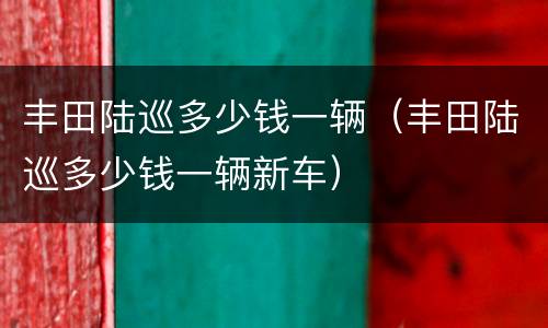 丰田陆巡多少钱一辆（丰田陆巡多少钱一辆新车）