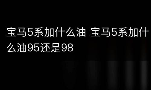 宝马5系加什么油 宝马5系加什么油95还是98
