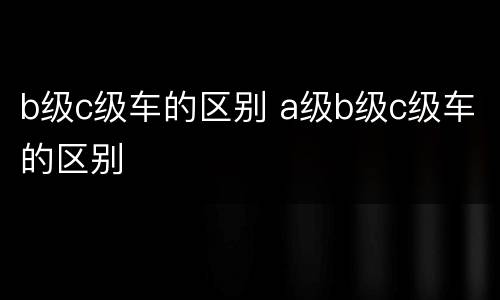 b级c级车的区别 a级b级c级车的区别