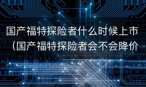 国产福特探险者什么时候上市（国产福特探险者会不会降价）