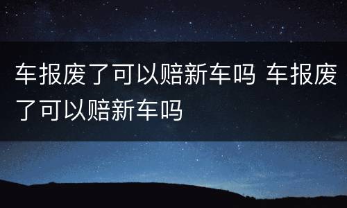 车报废了可以赔新车吗 车报废了可以赔新车吗