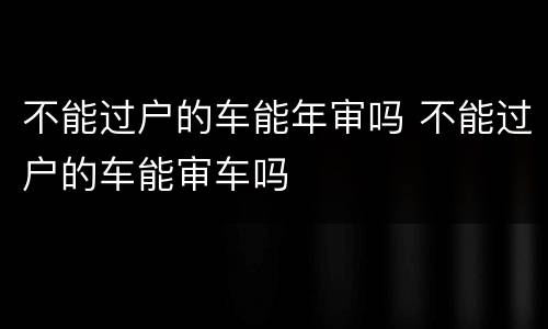 不能过户的车能年审吗 不能过户的车能审车吗