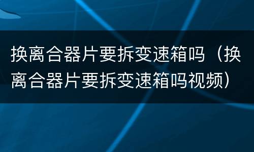 换离合器片要拆变速箱吗（换离合器片要拆变速箱吗视频）