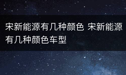 宋新能源有几种颜色 宋新能源有几种颜色车型
