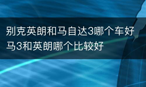 别克英朗和马自达3哪个车好 马3和英朗哪个比较好