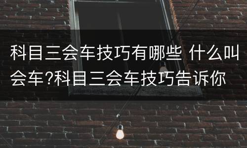 科目三会车技巧有哪些 什么叫会车?科目三会车技巧告诉你