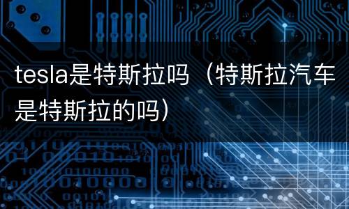 tesla是特斯拉吗（特斯拉汽车是特斯拉的吗）