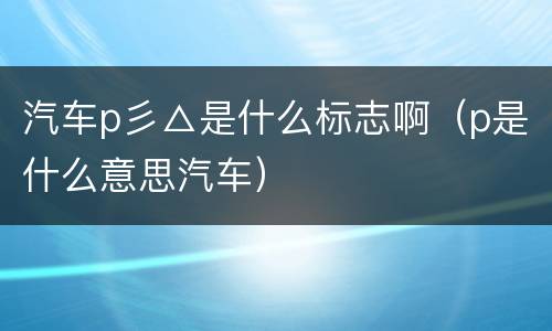 汽车p彡△是什么标志啊（p是什么意思汽车）