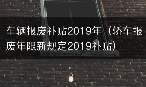 车辆报废补贴2019年（轿车报废年限新规定2019补贴）