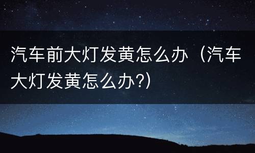 汽车前大灯发黄怎么办（汽车大灯发黄怎么办?）