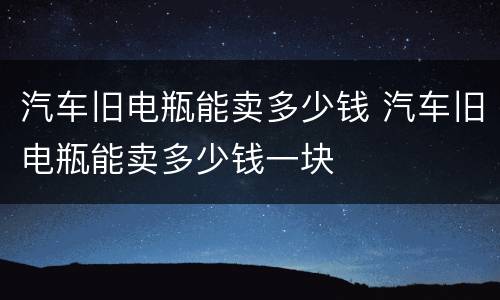 汽车旧电瓶能卖多少钱 汽车旧电瓶能卖多少钱一块