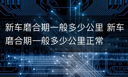 新车磨合期一般多少公里 新车磨合期一般多少公里正常