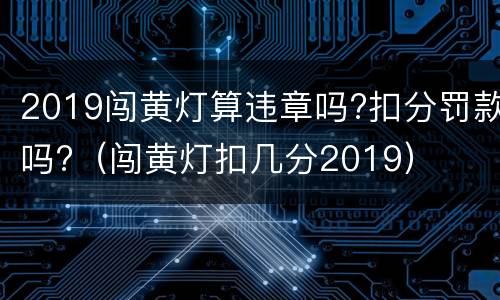 2019闯黄灯算违章吗?扣分罚款吗?（闯黄灯扣几分2019）