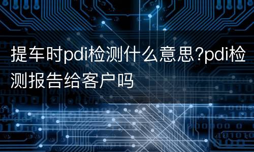 提车时pdi检测什么意思?pdi检测报告给客户吗