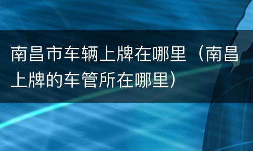 南昌市车辆上牌在哪里（南昌上牌的车管所在哪里）