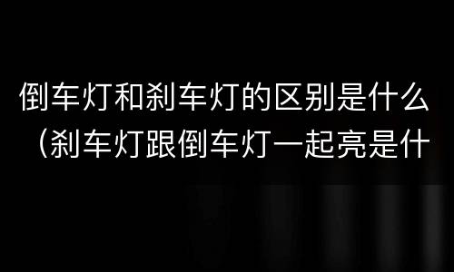 倒车灯和刹车灯的区别是什么（刹车灯跟倒车灯一起亮是什么原因）