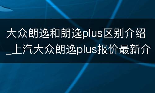 大众朗逸和朗逸plus区别介绍_上汽大众朗逸plus报价最新介绍
