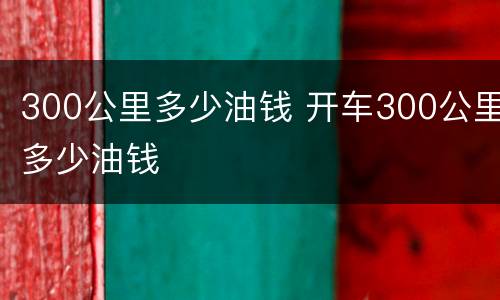300公里多少油钱 开车300公里多少油钱