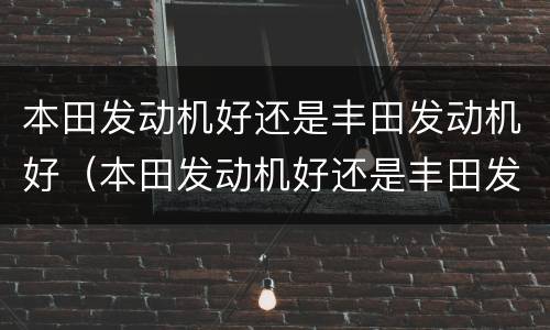 本田发动机好还是丰田发动机好（本田发动机好还是丰田发动机好?）