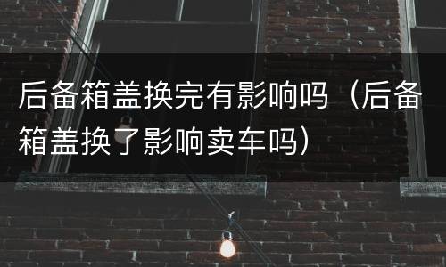 后备箱盖换完有影响吗（后备箱盖换了影响卖车吗）