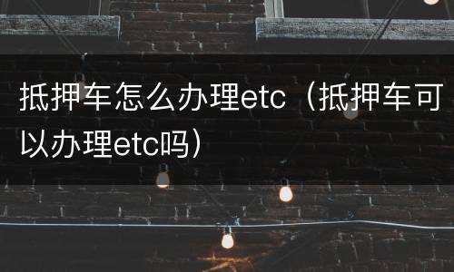 抵押车怎么办理etc（抵押车可以办理etc吗）