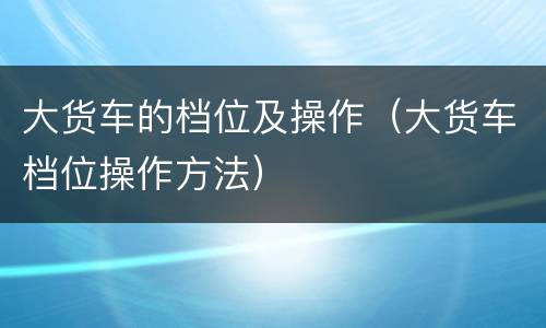 大货车的档位及操作（大货车档位操作方法）