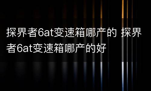 探界者6at变速箱哪产的 探界者6at变速箱哪产的好