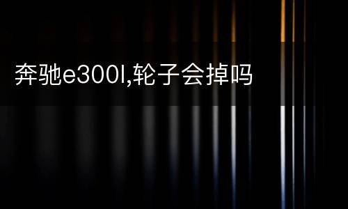 奔驰e300l,轮子会掉吗