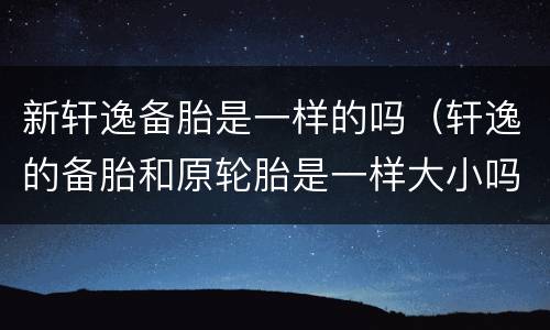 新轩逸备胎是一样的吗（轩逸的备胎和原轮胎是一样大小吗）