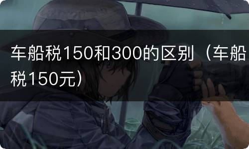 车船税150和300的区别（车船税150元）