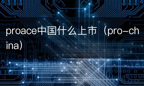 proace中国什么上市（pro-china）