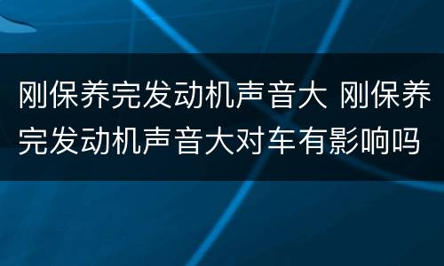 刚保养完发动机声音大 刚保养完发动机声音大对车有影响吗