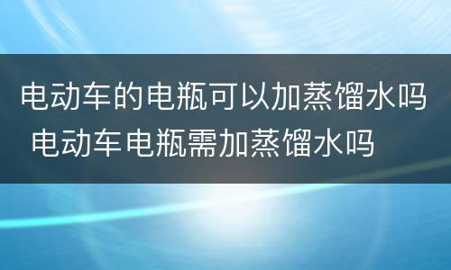 电动车的电瓶可以加蒸馏水吗 电动车电瓶需加蒸馏水吗