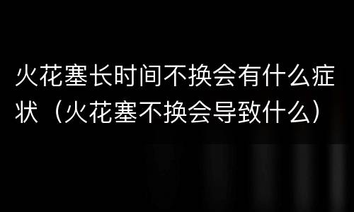 火花塞长时间不换会有什么症状（火花塞不换会导致什么）