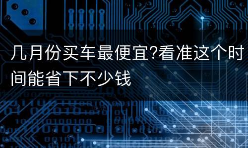 几月份买车最便宜?看准这个时间能省下不少钱