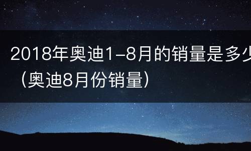 2018年奥迪1-8月的销量是多少（奥迪8月份销量）