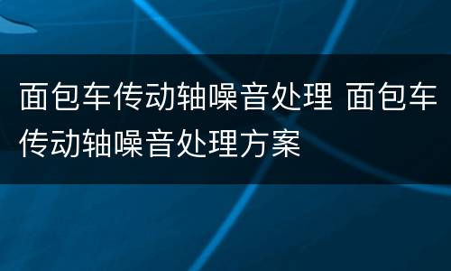面包车传动轴噪音处理 面包车传动轴噪音处理方案