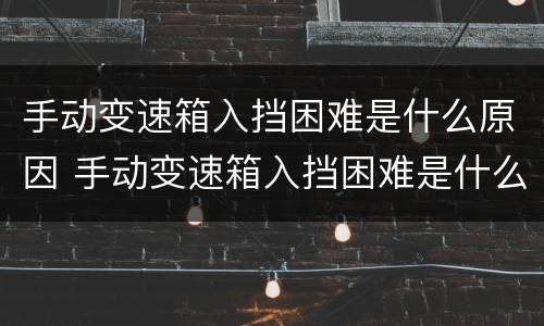 手动变速箱入挡困难是什么原因 手动变速箱入挡困难是什么原因造成的