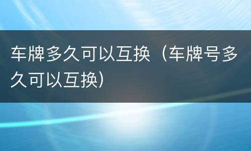 车牌多久可以互换（车牌号多久可以互换）