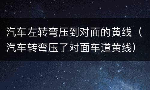汽车左转弯压到对面的黄线（汽车转弯压了对面车道黄线）